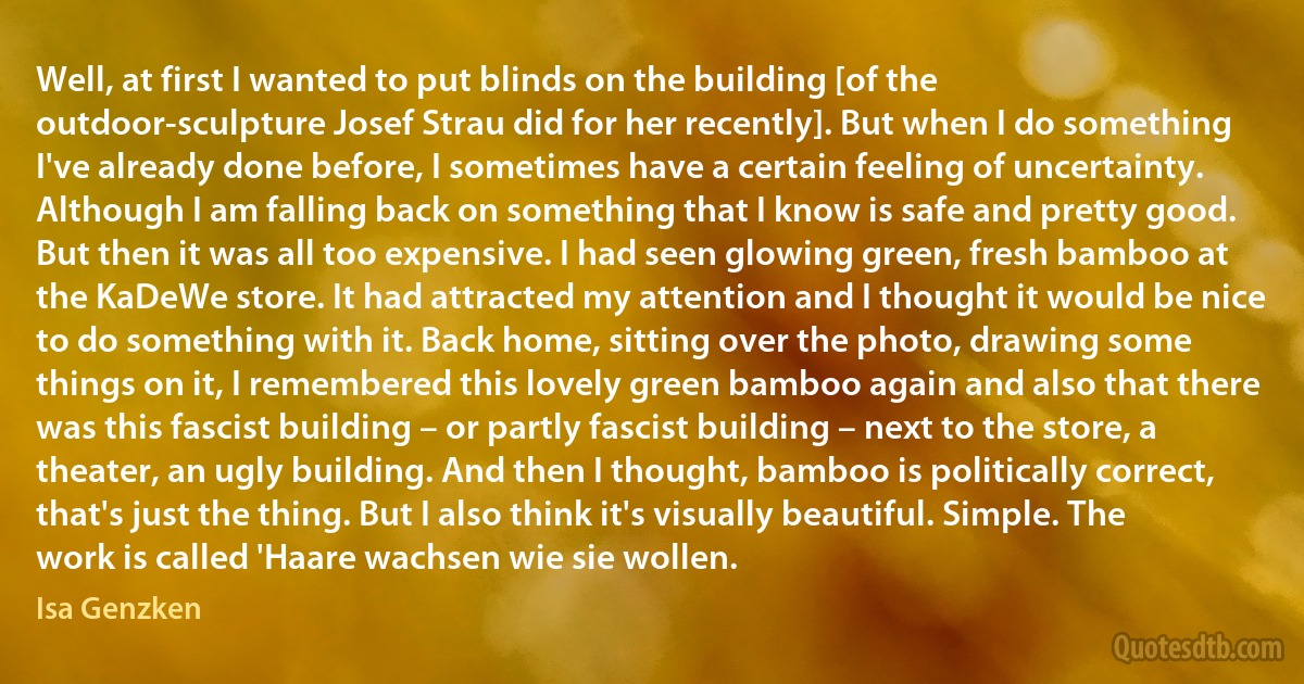 Well, at first I wanted to put blinds on the building [of the outdoor-sculpture Josef Strau did for her recently]. But when I do something I've already done before, I sometimes have a certain feeling of uncertainty. Although I am falling back on something that I know is safe and pretty good. But then it was all too expensive. I had seen glowing green, fresh bamboo at the KaDeWe store. It had attracted my attention and I thought it would be nice to do something with it. Back home, sitting over the photo, drawing some things on it, I remembered this lovely green bamboo again and also that there was this fascist building – or partly fascist building – next to the store, a theater, an ugly building. And then I thought, bamboo is politically correct, that's just the thing. But I also think it's visually beautiful. Simple. The work is called 'Haare wachsen wie sie wollen. (Isa Genzken)