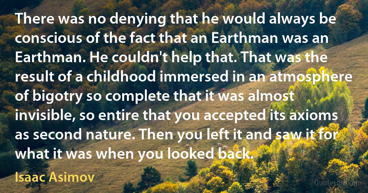 There was no denying that he would always be conscious of the fact that an Earthman was an Earthman. He couldn't help that. That was the result of a childhood immersed in an atmosphere of bigotry so complete that it was almost invisible, so entire that you accepted its axioms as second nature. Then you left it and saw it for what it was when you looked back. (Isaac Asimov)