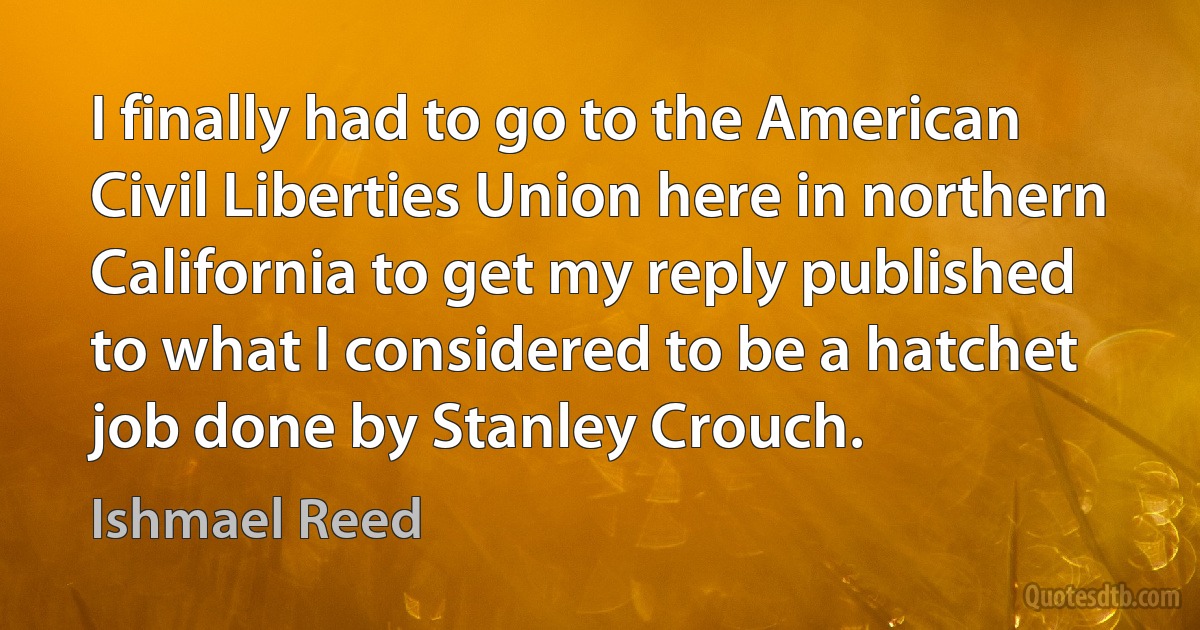 I finally had to go to the American Civil Liberties Union here in northern California to get my reply published to what I considered to be a hatchet job done by Stanley Crouch. (Ishmael Reed)