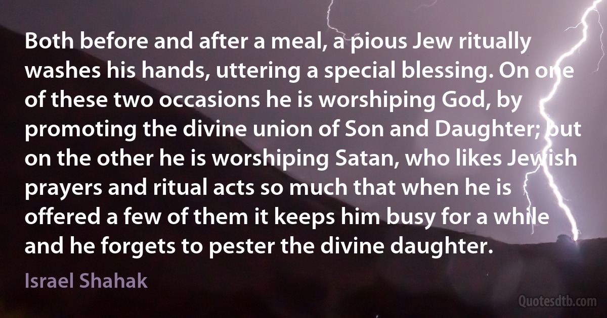 Both before and after a meal, a pious Jew ritually washes his hands, uttering a special blessing. On one of these two occasions he is worshiping God, by promoting the divine union of Son and Daughter; but on the other he is worshiping Satan, who likes Jewish prayers and ritual acts so much that when he is offered a few of them it keeps him busy for a while and he forgets to pester the divine daughter. (Israel Shahak)