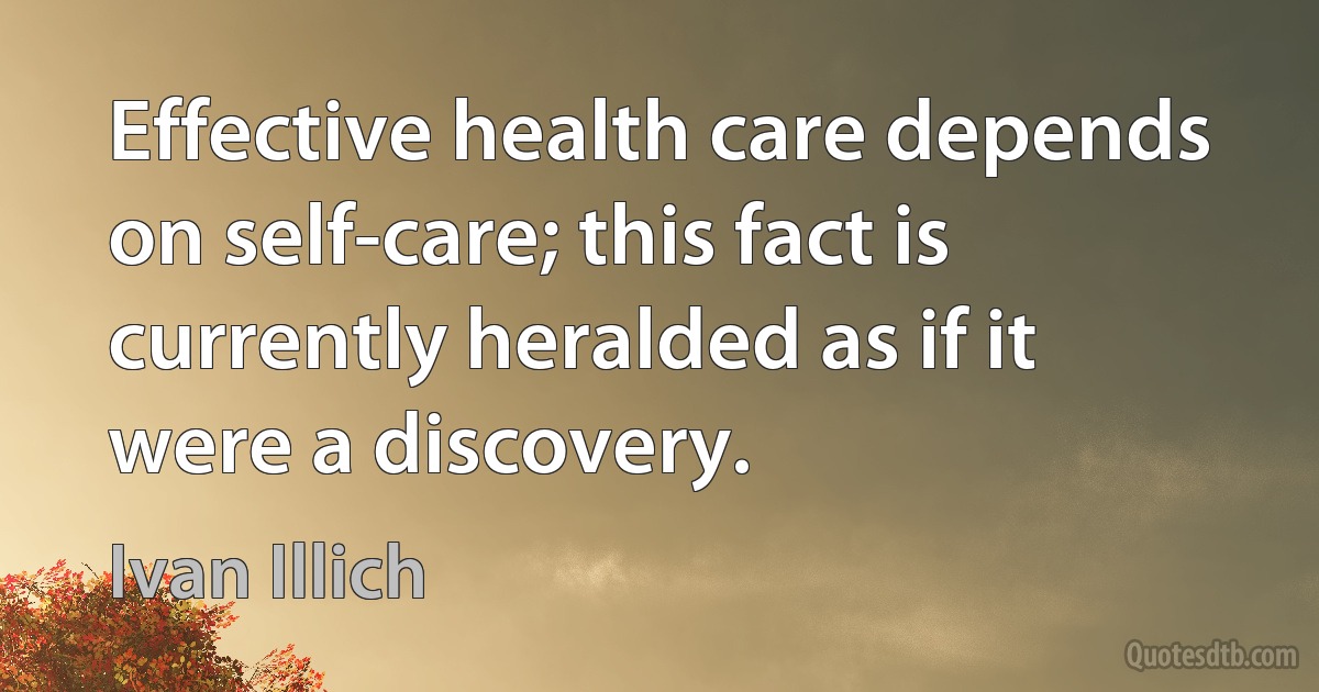 Effective health care depends on self-care; this fact is currently heralded as if it were a discovery. (Ivan Illich)