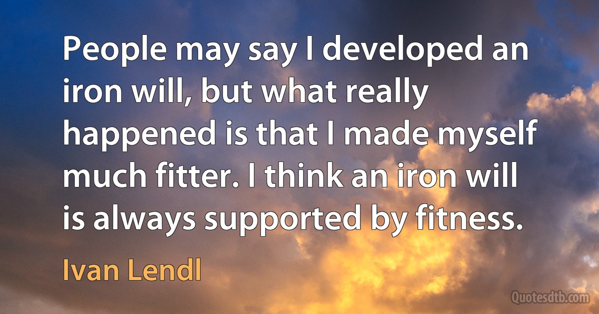 People may say I developed an iron will, but what really happened is that I made myself much fitter. I think an iron will is always supported by fitness. (Ivan Lendl)