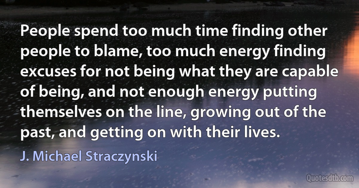 People spend too much time finding other people to blame, too much energy finding excuses for not being what they are capable of being, and not enough energy putting themselves on the line, growing out of the past, and getting on with their lives. (J. Michael Straczynski)