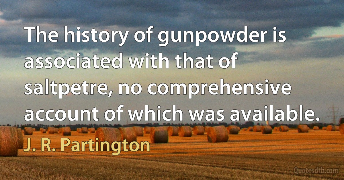 The history of gunpowder is associated with that of saltpetre, no comprehensive account of which was available. (J. R. Partington)