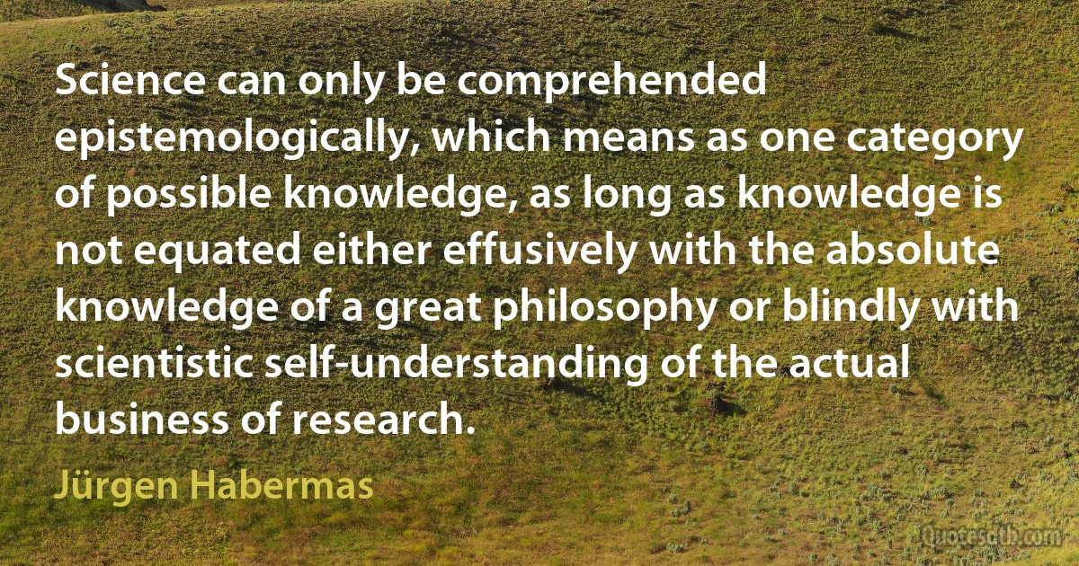 Science can only be comprehended epistemologically, which means as one category of possible knowledge, as long as knowledge is not equated either effusively with the absolute knowledge of a great philosophy or blindly with scientistic self-understanding of the actual business of research. (Jürgen Habermas)