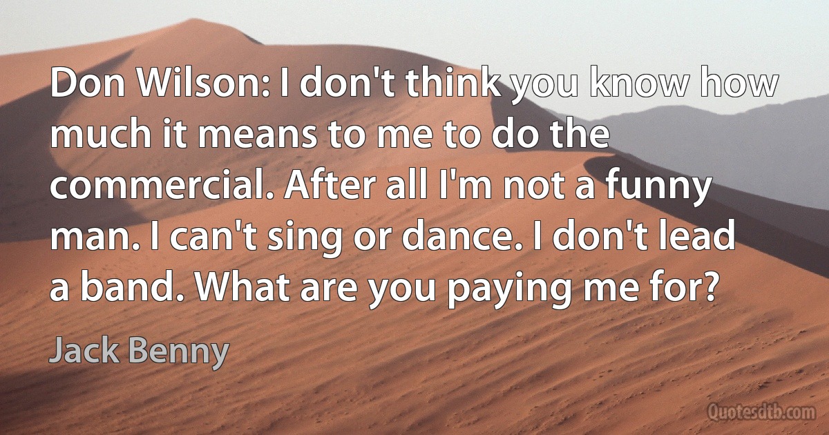 Don Wilson: I don't think you know how much it means to me to do the commercial. After all I'm not a funny man. I can't sing or dance. I don't lead a band. What are you paying me for? (Jack Benny)