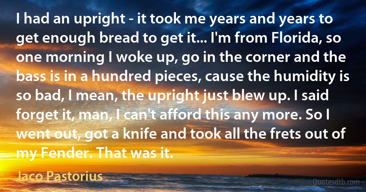 I had an upright - it took me years and years to get enough bread to get it... I'm from Florida, so one morning I woke up, go in the corner and the bass is in a hundred pieces, cause the humidity is so bad, I mean, the upright just blew up. I said forget it, man, I can't afford this any more. So I went out, got a knife and took all the frets out of my Fender. That was it. (Jaco Pastorius)