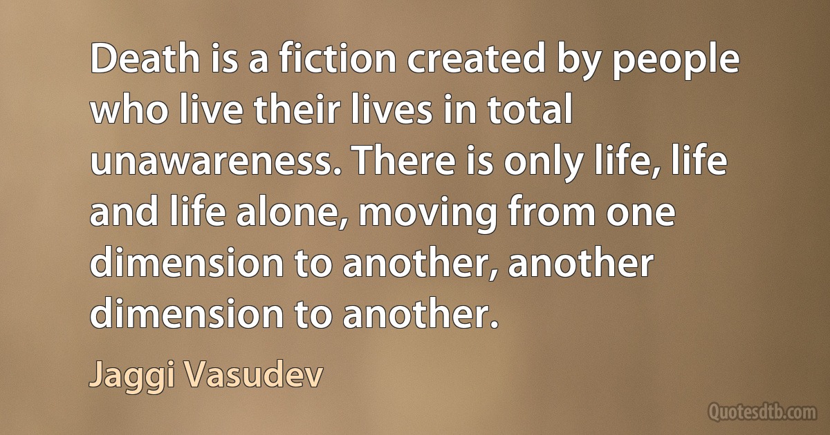 Death is a fiction created by people who live their lives in total unawareness. There is only life, life and life alone, moving from one dimension to another, another dimension to another. (Jaggi Vasudev)