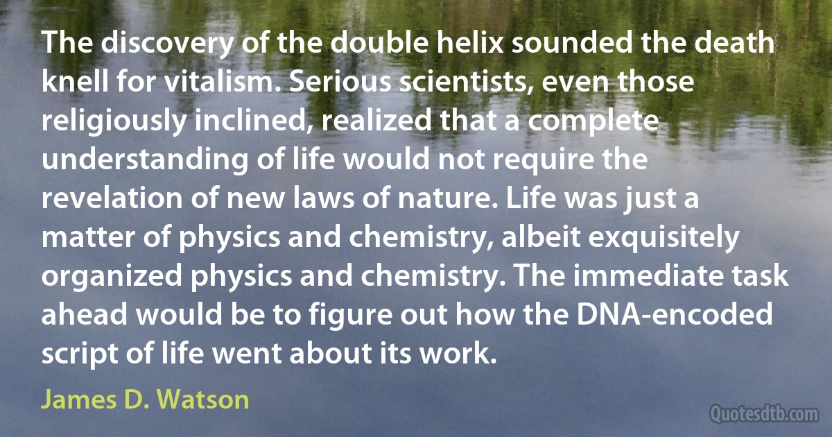 The discovery of the double helix sounded the death knell for vitalism. Serious scientists, even those religiously inclined, realized that a complete understanding of life would not require the revelation of new laws of nature. Life was just a matter of physics and chemistry, albeit exquisitely organized physics and chemistry. The immediate task ahead would be to figure out how the DNA-encoded script of life went about its work. (James D. Watson)