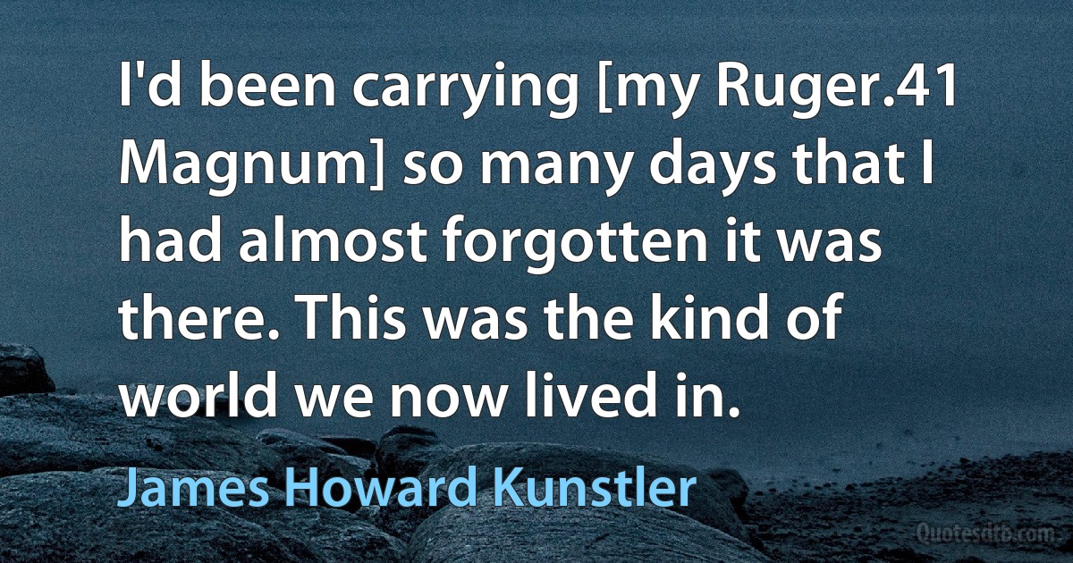 I'd been carrying [my Ruger.41 Magnum] so many days that I had almost forgotten it was there. This was the kind of world we now lived in. (James Howard Kunstler)