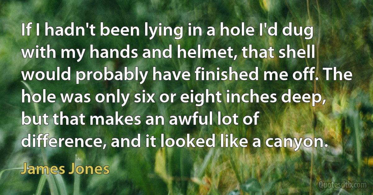 If I hadn't been lying in a hole I'd dug with my hands and helmet, that shell would probably have finished me off. The hole was only six or eight inches deep, but that makes an awful lot of difference, and it looked like a canyon. (James Jones)