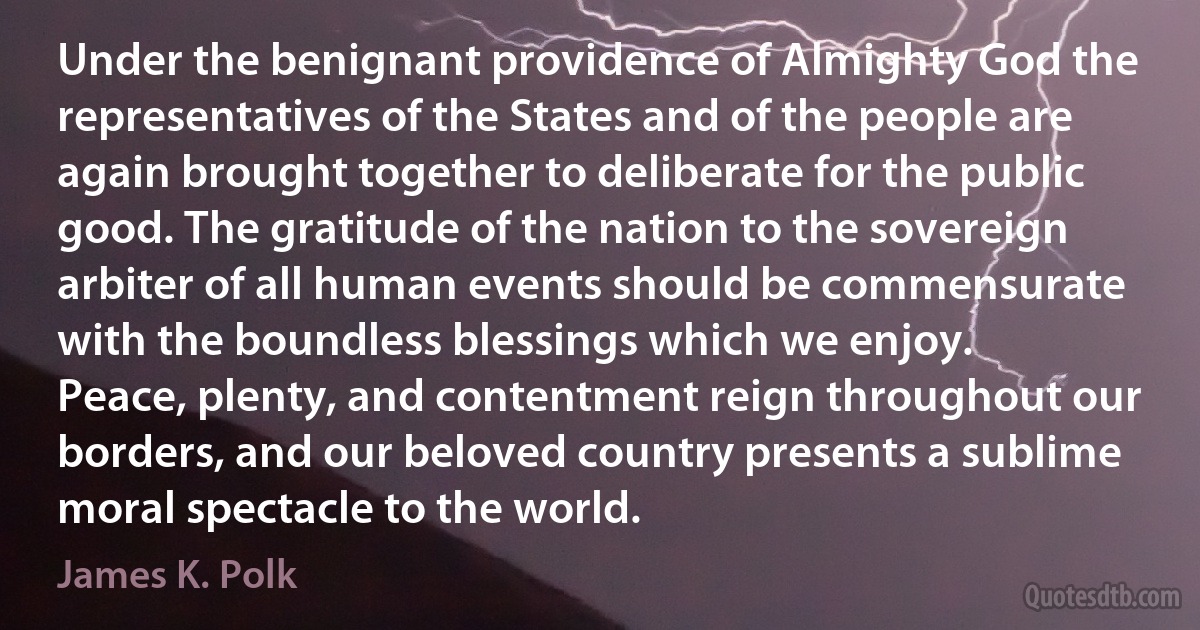 Under the benignant providence of Almighty God the representatives of the States and of the people are again brought together to deliberate for the public good. The gratitude of the nation to the sovereign arbiter of all human events should be commensurate with the boundless blessings which we enjoy.
Peace, plenty, and contentment reign throughout our borders, and our beloved country presents a sublime moral spectacle to the world. (James K. Polk)