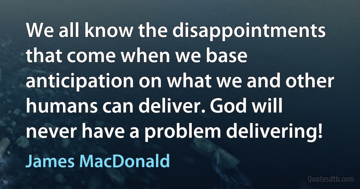 We all know the disappointments that come when we base anticipation on what we and other humans can deliver. God will never have a problem delivering! (James MacDonald)