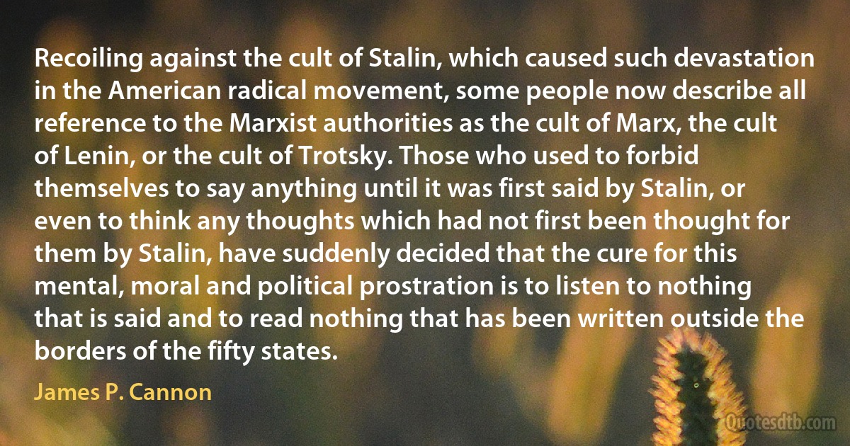 Recoiling against the cult of Stalin, which caused such devastation in the American radical movement, some people now describe all reference to the Marxist authorities as the cult of Marx, the cult of Lenin, or the cult of Trotsky. Those who used to forbid themselves to say anything until it was first said by Stalin, or even to think any thoughts which had not first been thought for them by Stalin, have suddenly decided that the cure for this mental, moral and political prostration is to listen to nothing that is said and to read nothing that has been written outside the borders of the fifty states. (James P. Cannon)