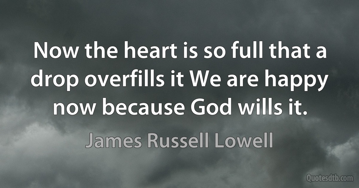 Now the heart is so full that a drop overfills it We are happy now because God wills it. (James Russell Lowell)