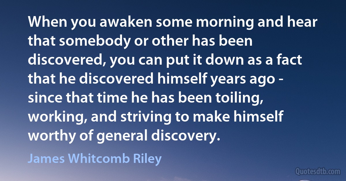 When you awaken some morning and hear that somebody or other has been discovered, you can put it down as a fact that he discovered himself years ago - since that time he has been toiling, working, and striving to make himself worthy of general discovery. (James Whitcomb Riley)