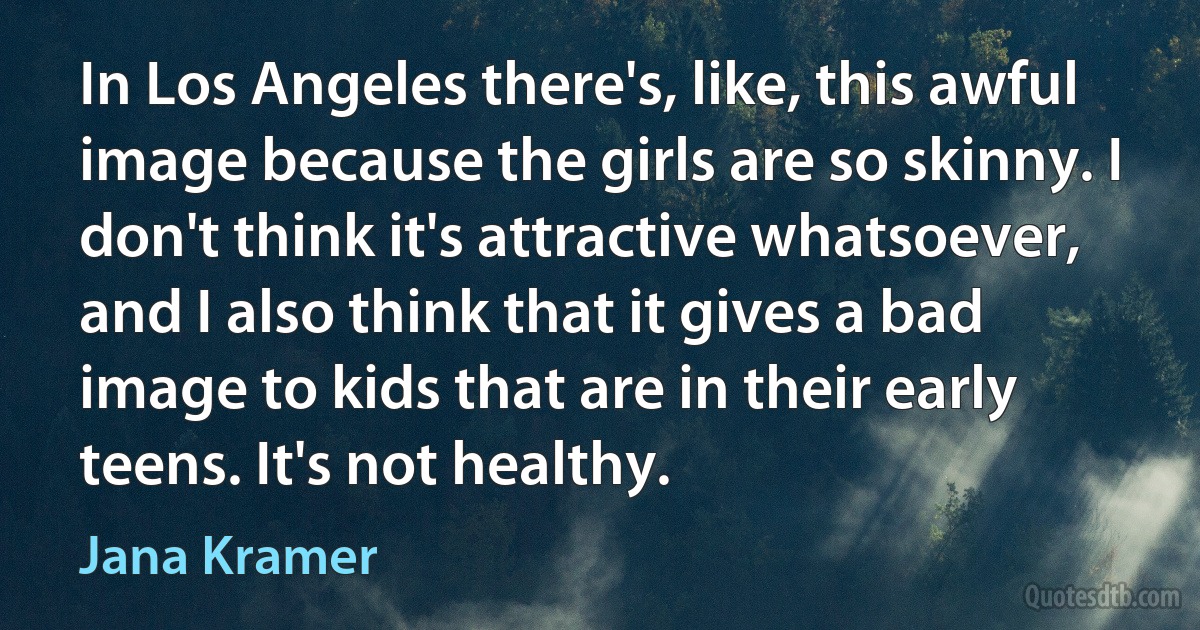 In Los Angeles there's, like, this awful image because the girls are so skinny. I don't think it's attractive whatsoever, and I also think that it gives a bad image to kids that are in their early teens. It's not healthy. (Jana Kramer)