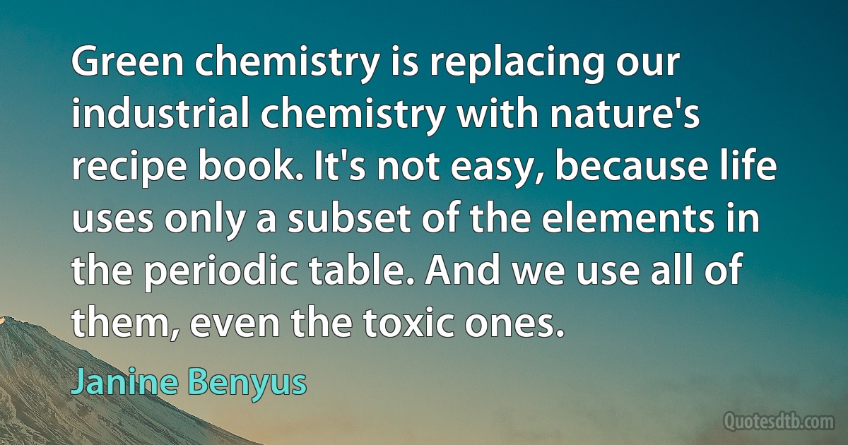 Green chemistry is replacing our industrial chemistry with nature's recipe book. It's not easy, because life uses only a subset of the elements in the periodic table. And we use all of them, even the toxic ones. (Janine Benyus)