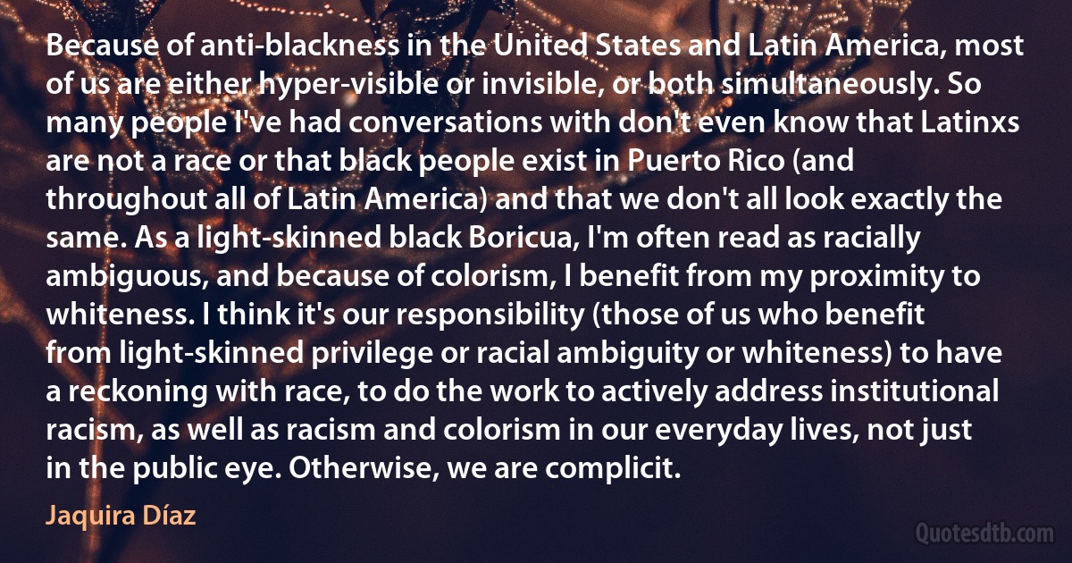 Because of anti-blackness in the United States and Latin America, most of us are either hyper-visible or invisible, or both simultaneously. So many people I've had conversations with don't even know that Latinxs are not a race or that black people exist in Puerto Rico (and throughout all of Latin America) and that we don't all look exactly the same. As a light-skinned black Boricua, I'm often read as racially ambiguous, and because of colorism, I benefit from my proximity to whiteness. I think it's our responsibility (those of us who benefit from light-skinned privilege or racial ambiguity or whiteness) to have a reckoning with race, to do the work to actively address institutional racism, as well as racism and colorism in our everyday lives, not just in the public eye. Otherwise, we are complicit. (Jaquira Díaz)