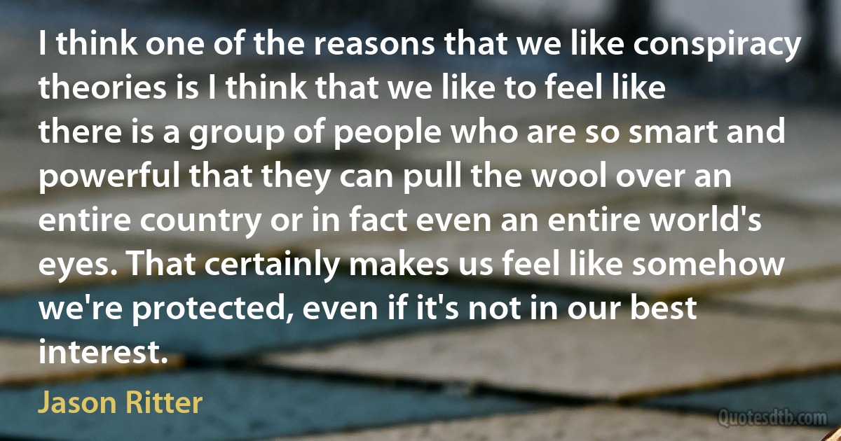 I think one of the reasons that we like conspiracy theories is I think that we like to feel like there is a group of people who are so smart and powerful that they can pull the wool over an entire country or in fact even an entire world's eyes. That certainly makes us feel like somehow we're protected, even if it's not in our best interest. (Jason Ritter)