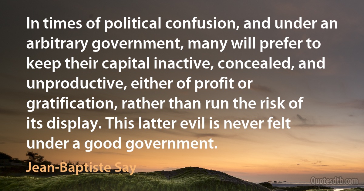 In times of political confusion, and under an arbitrary government, many will prefer to keep their capital inactive, concealed, and unproductive, either of profit or gratification, rather than run the risk of its display. This latter evil is never felt under a good government. (Jean-Baptiste Say)