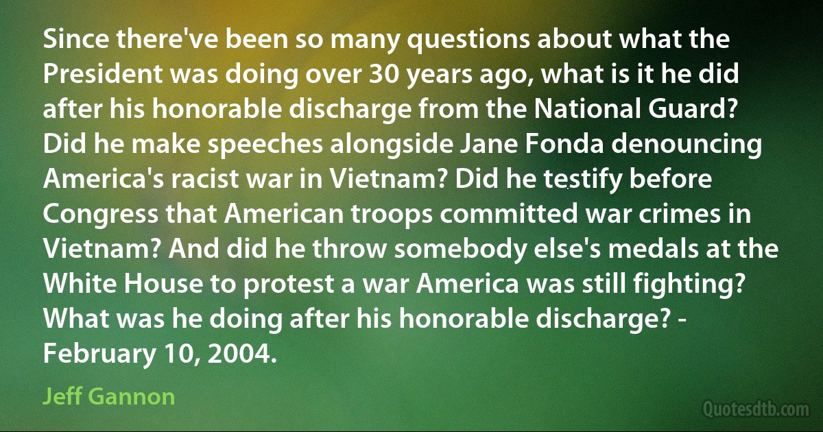 Since there've been so many questions about what the President was doing over 30 years ago, what is it he did after his honorable discharge from the National Guard? Did he make speeches alongside Jane Fonda denouncing America's racist war in Vietnam? Did he testify before Congress that American troops committed war crimes in Vietnam? And did he throw somebody else's medals at the White House to protest a war America was still fighting? What was he doing after his honorable discharge? - February 10, 2004. (Jeff Gannon)