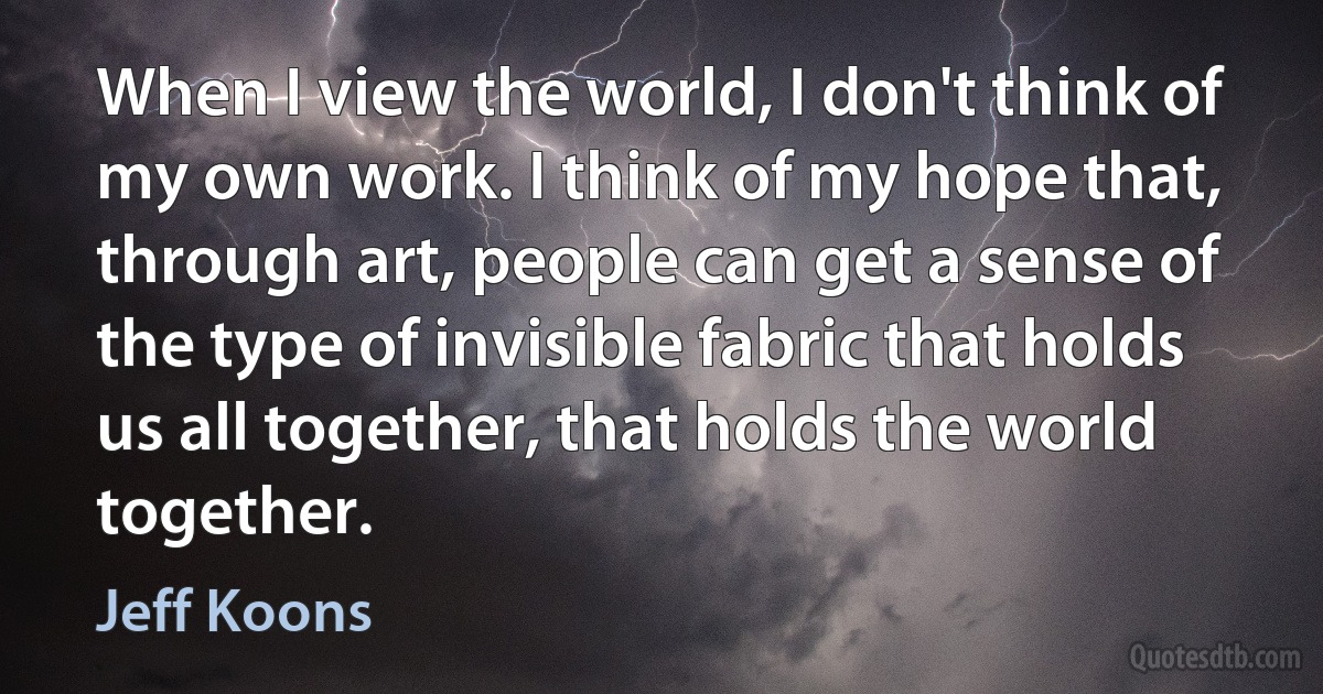 When I view the world, I don't think of my own work. I think of my hope that, through art, people can get a sense of the type of invisible fabric that holds us all together, that holds the world together. (Jeff Koons)