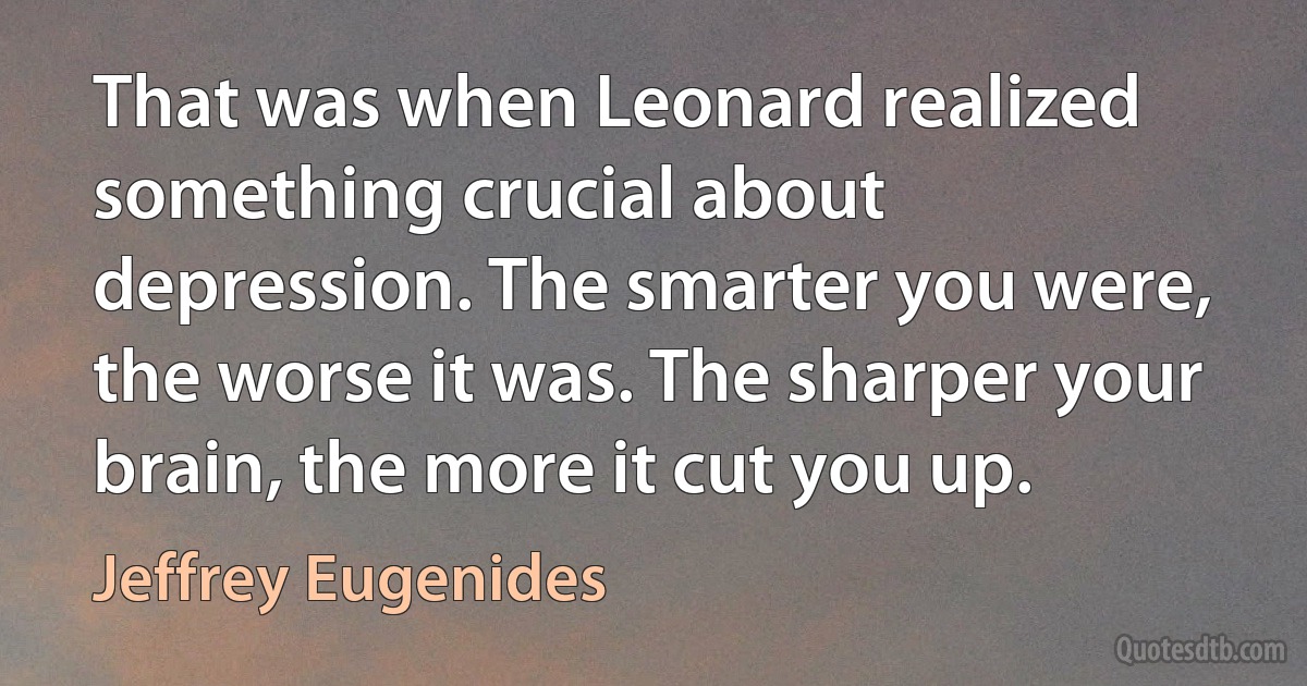 That was when Leonard realized something crucial about depression. The smarter you were, the worse it was. The sharper your brain, the more it cut you up. (Jeffrey Eugenides)