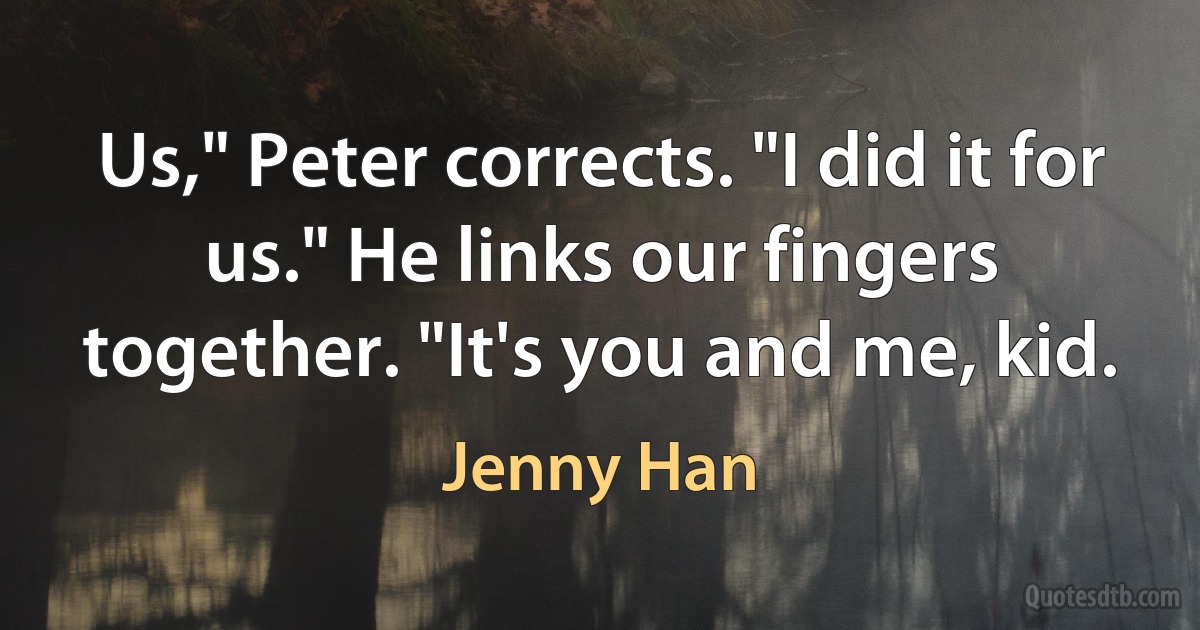 Us," Peter corrects. "I did it for us." He links our fingers together. "It's you and me, kid. (Jenny Han)