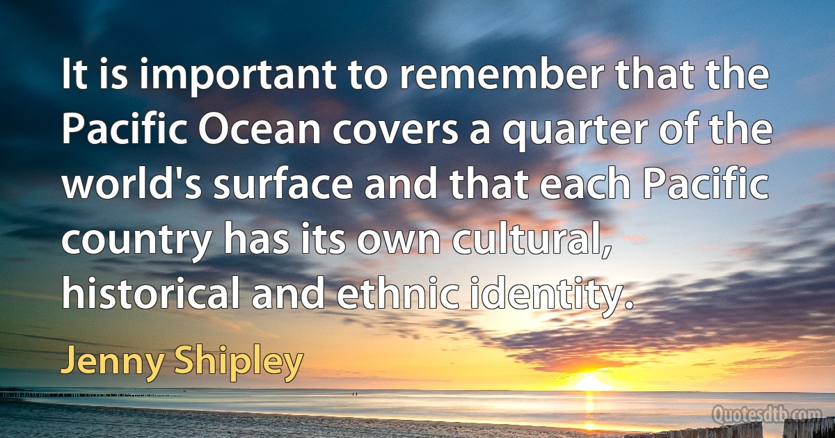 It is important to remember that the Pacific Ocean covers a quarter of the world's surface and that each Pacific country has its own cultural, historical and ethnic identity. (Jenny Shipley)