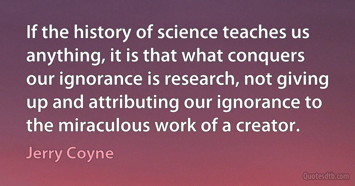 If the history of science teaches us anything, it is that what conquers our ignorance is research, not giving up and attributing our ignorance to the miraculous work of a creator. (Jerry Coyne)