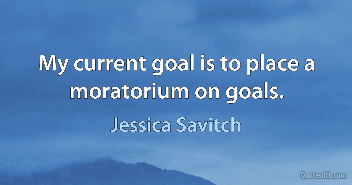 My current goal is to place a moratorium on goals. (Jessica Savitch)