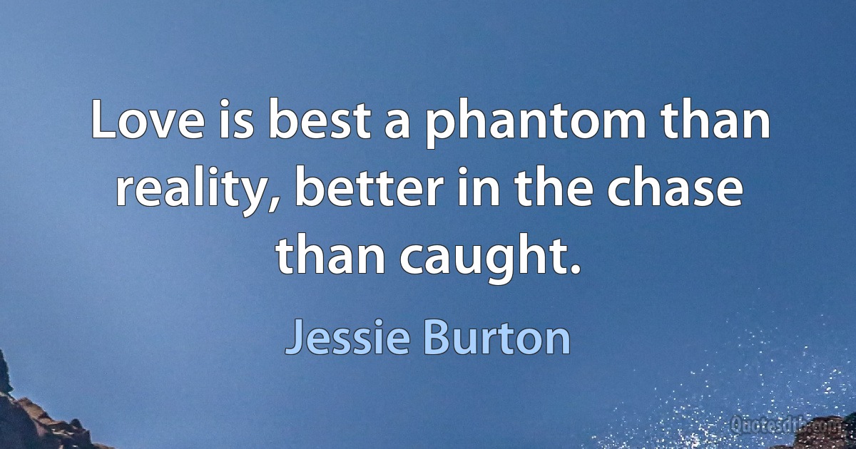 Love is best a phantom than reality, better in the chase than caught. (Jessie Burton)