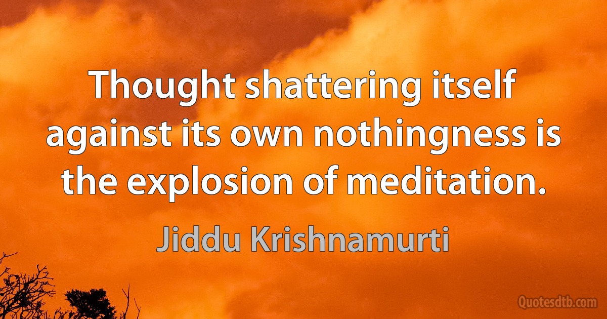 Thought shattering itself against its own nothingness is the explosion of meditation. (Jiddu Krishnamurti)