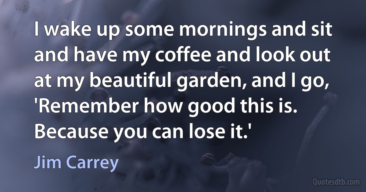 I wake up some mornings and sit and have my coffee and look out at my beautiful garden, and I go, 'Remember how good this is. Because you can lose it.' (Jim Carrey)