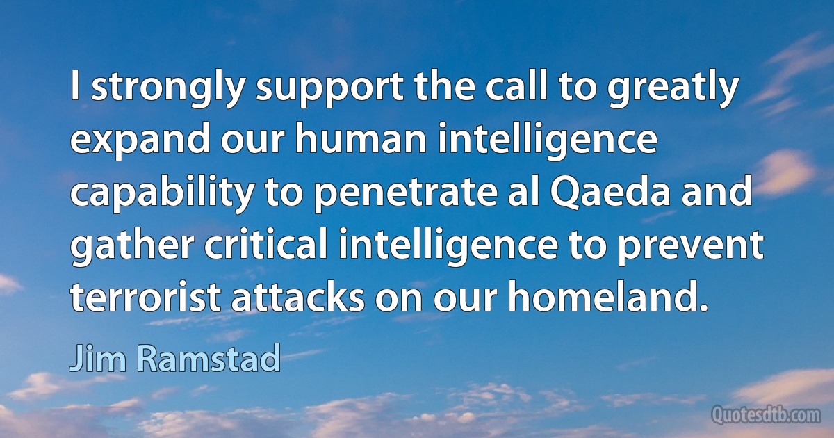 I strongly support the call to greatly expand our human intelligence capability to penetrate al Qaeda and gather critical intelligence to prevent terrorist attacks on our homeland. (Jim Ramstad)