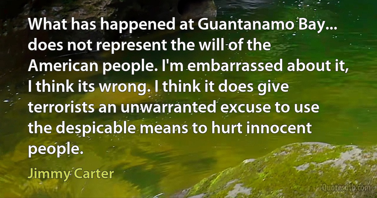 What has happened at Guantanamo Bay... does not represent the will of the American people. I'm embarrassed about it, I think its wrong. I think it does give terrorists an unwarranted excuse to use the despicable means to hurt innocent people. (Jimmy Carter)