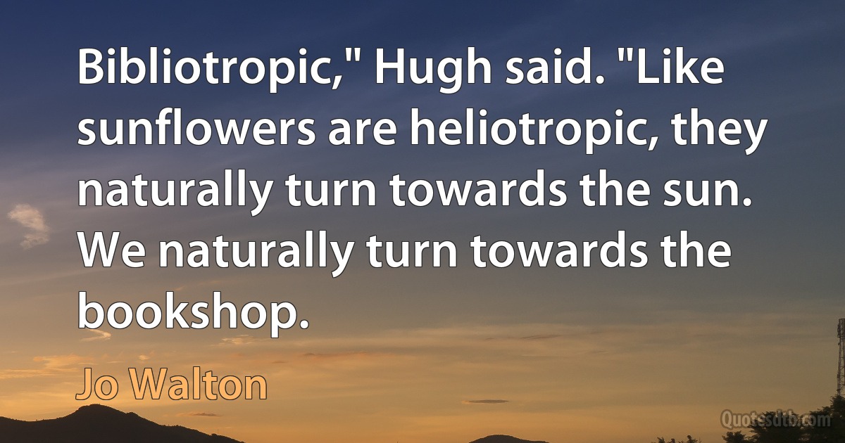 Bibliotropic," Hugh said. "Like sunflowers are heliotropic, they naturally turn towards the sun. We naturally turn towards the bookshop. (Jo Walton)