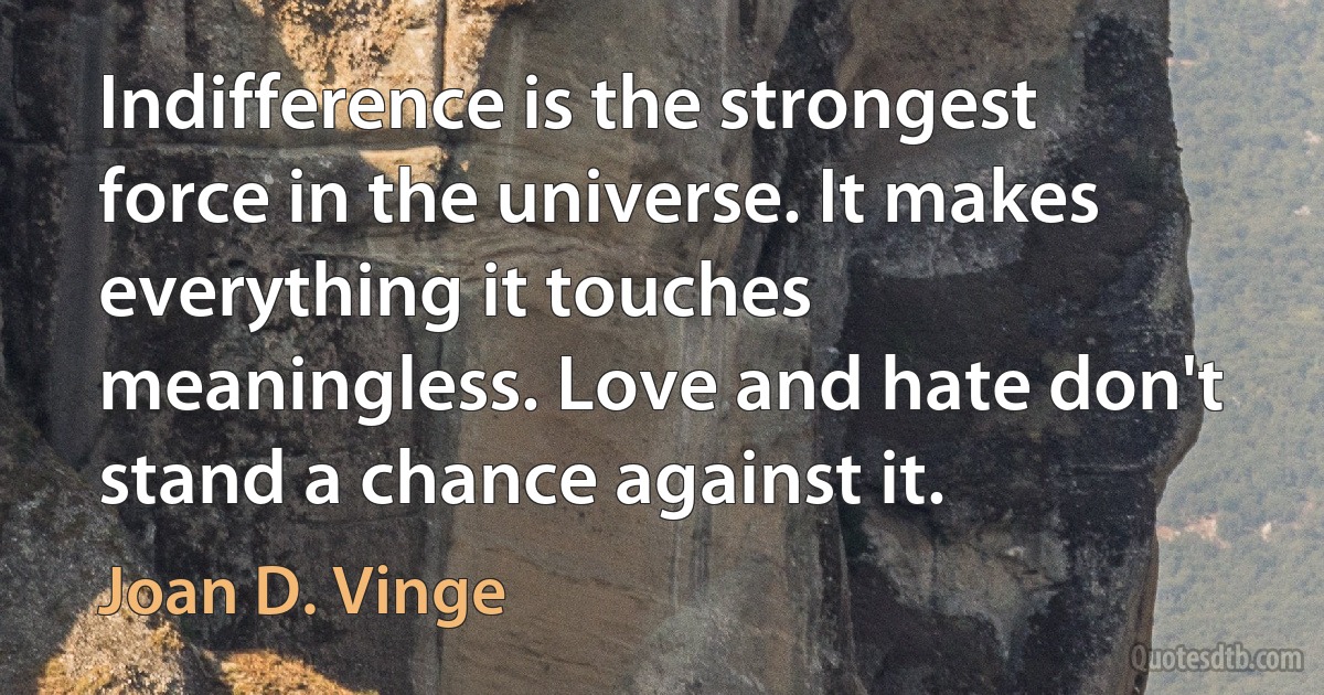 Indifference is the strongest force in the universe. It makes everything it touches meaningless. Love and hate don't stand a chance against it. (Joan D. Vinge)