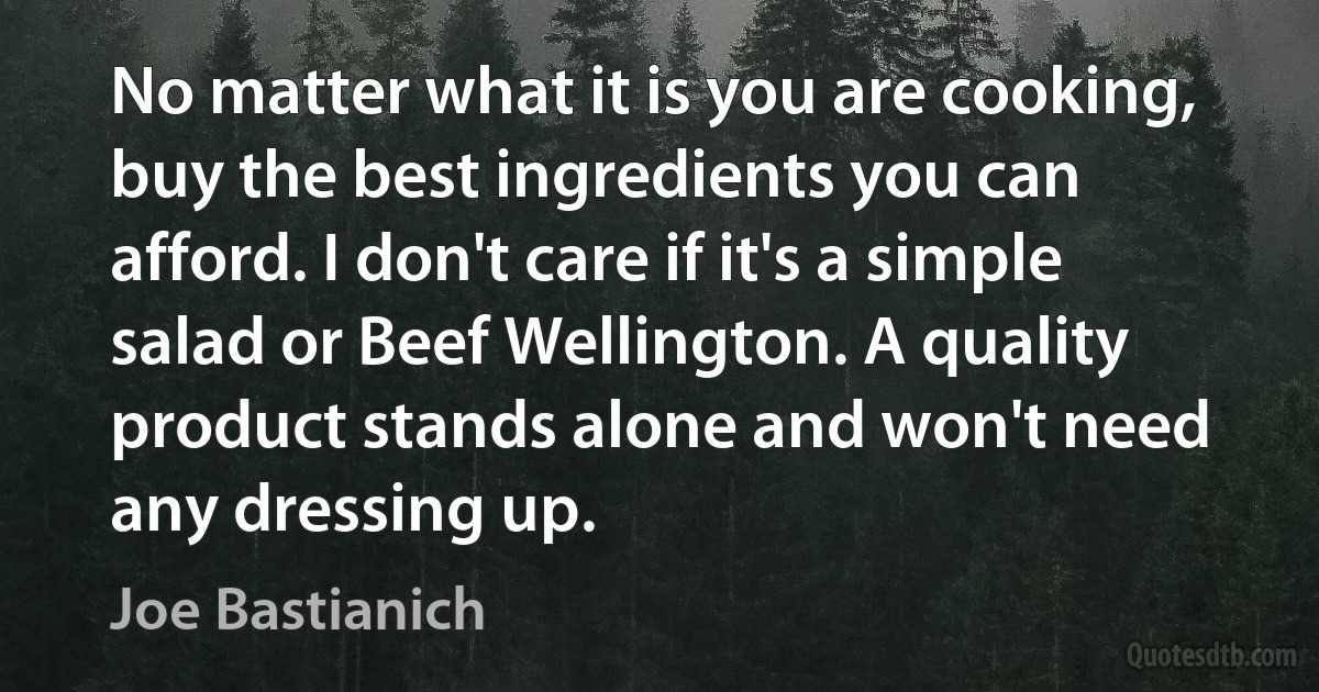 No matter what it is you are cooking, buy the best ingredients you can afford. I don't care if it's a simple salad or Beef Wellington. A quality product stands alone and won't need any dressing up. (Joe Bastianich)