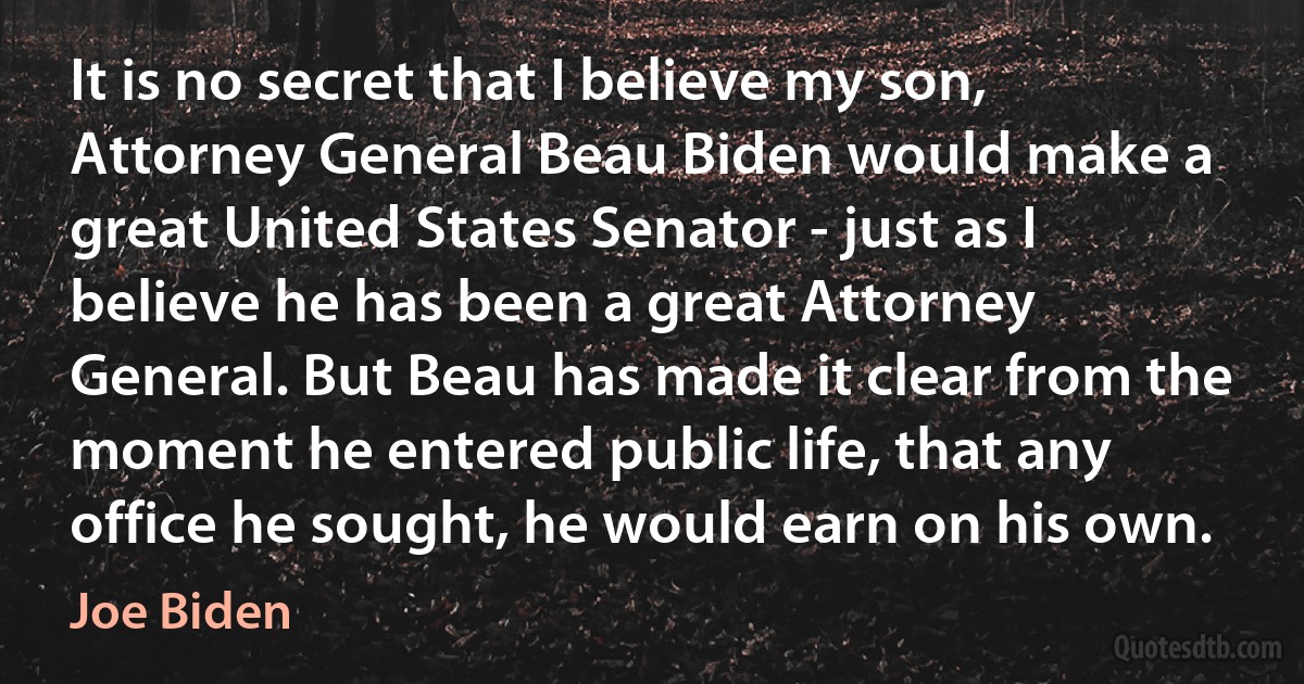 It is no secret that I believe my son, Attorney General Beau Biden would make a great United States Senator - just as I believe he has been a great Attorney General. But Beau has made it clear from the moment he entered public life, that any office he sought, he would earn on his own. (Joe Biden)