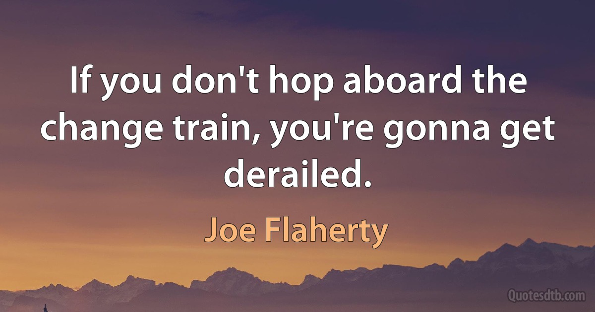 If you don't hop aboard the change train, you're gonna get derailed. (Joe Flaherty)