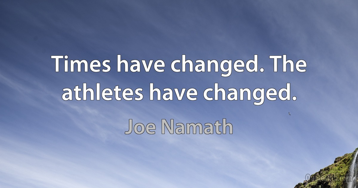 Times have changed. The athletes have changed. (Joe Namath)