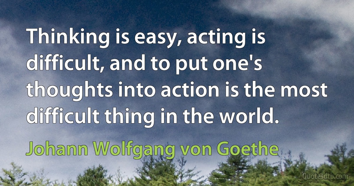 Thinking is easy, acting is difficult, and to put one's thoughts into action is the most difficult thing in the world. (Johann Wolfgang von Goethe)