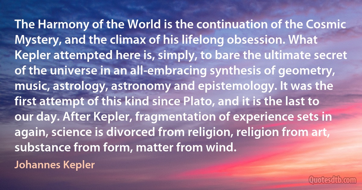 The Harmony of the World is the continuation of the Cosmic Mystery, and the climax of his lifelong obsession. What Kepler attempted here is, simply, to bare the ultimate secret of the universe in an all-embracing synthesis of geometry, music, astrology, astronomy and epistemology. It was the first attempt of this kind since Plato, and it is the last to our day. After Kepler, fragmentation of experience sets in again, science is divorced from religion, religion from art, substance from form, matter from wind. (Johannes Kepler)