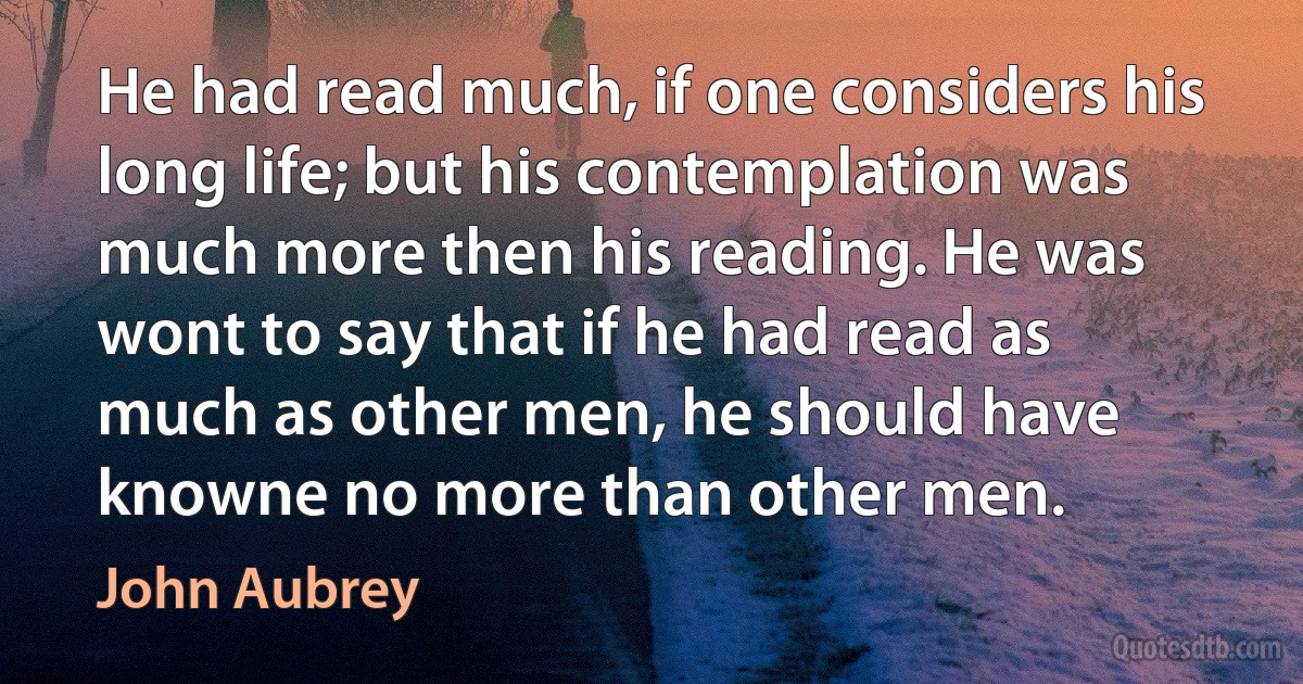 He had read much, if one considers his long life; but his contemplation was much more then his reading. He was wont to say that if he had read as much as other men, he should have knowne no more than other men. (John Aubrey)