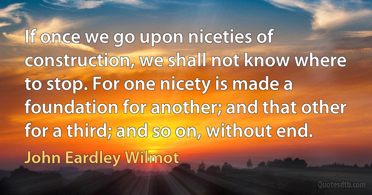 If once we go upon niceties of construction, we shall not know where to stop. For one nicety is made a foundation for another; and that other for a third; and so on, without end. (John Eardley Wilmot)