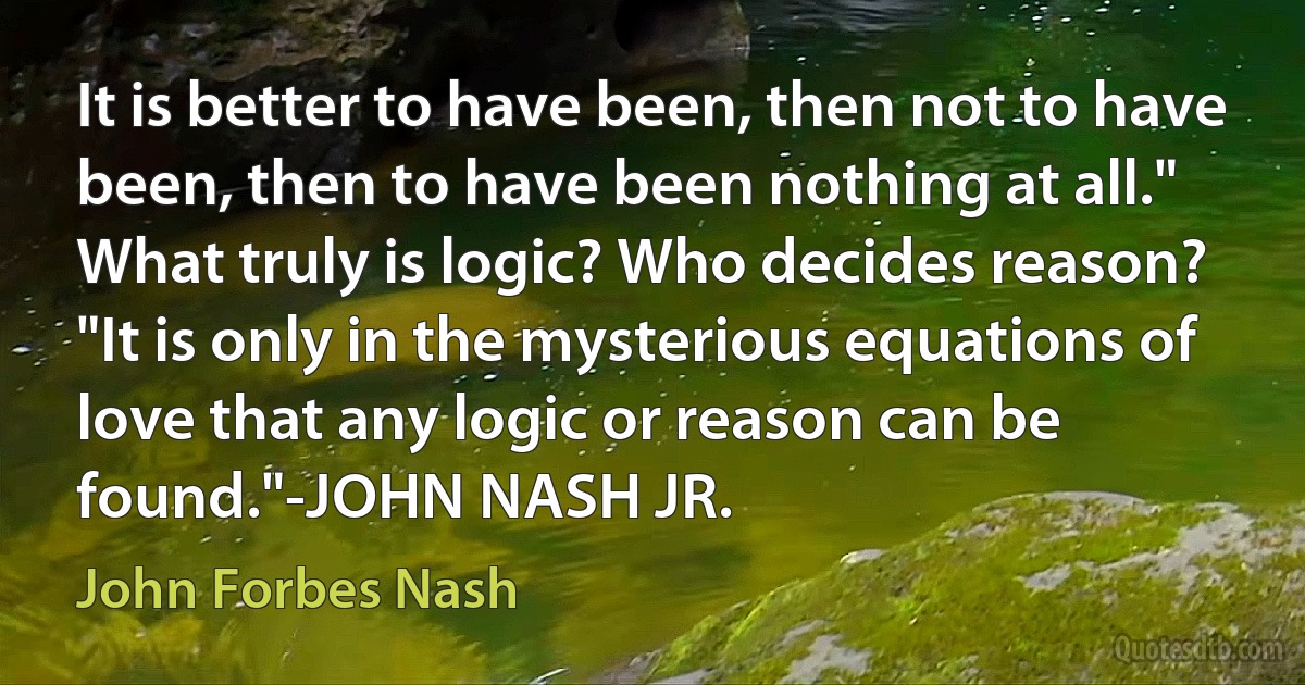 It is better to have been, then not to have been, then to have been nothing at all." What truly is logic? Who decides reason? "It is only in the mysterious equations of love that any logic or reason can be found."-JOHN NASH JR. (John Forbes Nash)