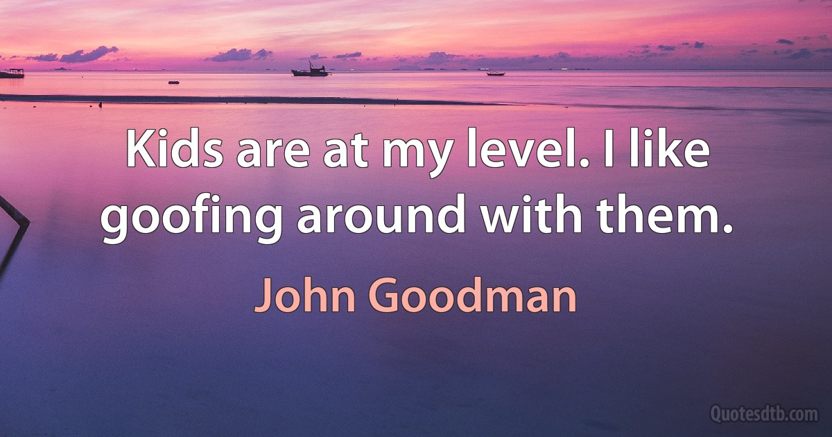 Kids are at my level. I like goofing around with them. (John Goodman)