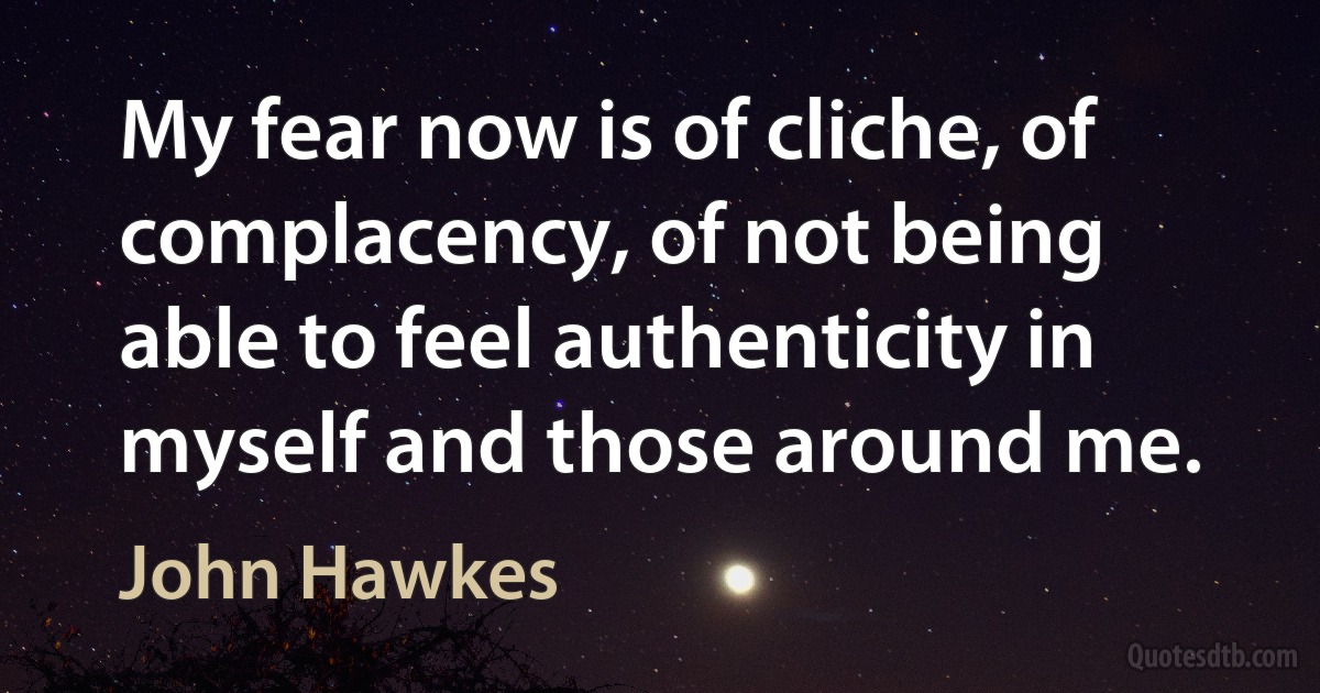 My fear now is of cliche, of complacency, of not being able to feel authenticity in myself and those around me. (John Hawkes)